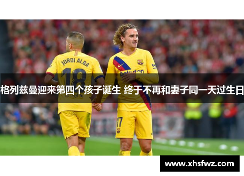 格列兹曼迎来第四个孩子诞生 终于不再和妻子同一天过生日