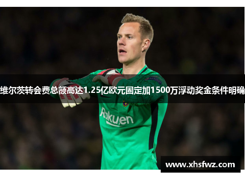 维尔茨转会费总额高达1.25亿欧元固定加1500万浮动奖金条件明确
