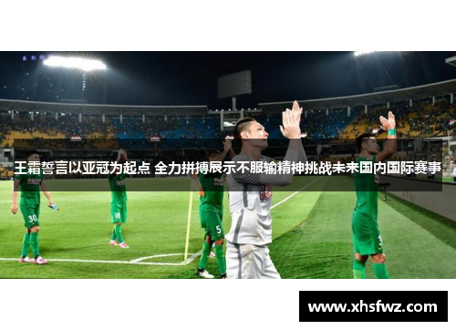 王霜誓言以亚冠为起点 全力拼搏展示不服输精神挑战未来国内国际赛事