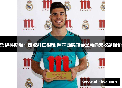 鲁伊科斯塔：击败拜仁很难 阿森西奥转会皇马尚未收到报价