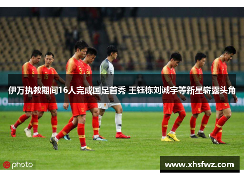 伊万执教期间16人完成国足首秀 王钰栋刘诚宇等新星崭露头角