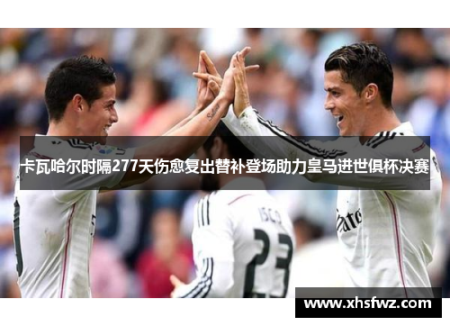 卡瓦哈尔时隔277天伤愈复出替补登场助力皇马进世俱杯决赛